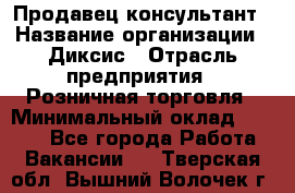 Продавец-консультант › Название организации ­ Диксис › Отрасль предприятия ­ Розничная торговля › Минимальный оклад ­ 9 000 - Все города Работа » Вакансии   . Тверская обл.,Вышний Волочек г.